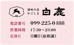 酒味の店 白鹿 【電話番号】099-225-0488 【営業時間】17:30～23:00 【定休日】日曜日（応相談）