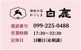 酒味の店 白鹿 【電話番号】099-225-0488 【営業時間】17:30～22:30 【定休日】日曜日（応相談）